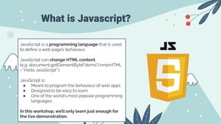 What is Javascript?
JavaScript is a programming language that is used
to deﬁne a web page’s behaviour.
JavaScript can change HTML content.
(e.g. document.getElementById("demo").innerHTML
= "Hello JavaScript";).
JavaScript is:
● Meant to program the behaviour of web apps
● Designed to be easy to learn
● One of the world’s most popular programming
languages
In this workshop, we’ll only learn just enough for
the live demonstration.
 