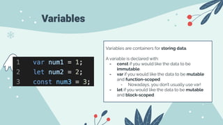 Variables
Variables are containers for storing data.
A variable is declared with:
- const if you would like the data to be
immutable.
- var if you would like the data to be mutable
and function-scoped
- Nowadays, you don’t usually use var!
- let if you would like the data to be mutable
and block-scoped
 