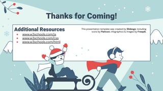 Additional Resources
● www.w3schools.com/js
● www.w3schools.com/css
● www.w3schools.com/html
Thanks for Coming!
This presentation template was created by Slidesgo, including
icons by Flaticon, infographics & images by Freepik.
 