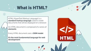 What is HTML?
HTML (HyperText Markup Language) is a
standard markup language used to create
documents that will be displayed on a browser.
An HTML document is composed of a series of
elements.
Every HTML document uses a DOM model.
It’s the most fundamental language for web
development!
 