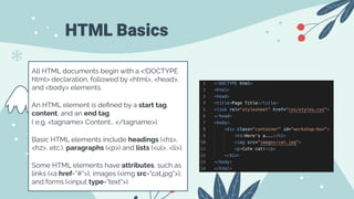 HTML Basics
All HTML documents begin with a <!DOCTYPE
html> declaration, followed by <html>, <head>,
and <body> elements.
An HTML element is deﬁned by a start tag,
content, and an end tag.
( e.g. <tagname> Content… </tagname>).
Basic HTML elements include headings (<h1>,
<h2>, etc.), paragraphs (<p>) and lists (<ul>, <li>).
Some HTML elements have attributes, such as
links (<a href=”#”>), images (<img src="cat.jpg">),
and forms (<input type="text">).
 