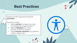 Best Practices
Ideally, an HTML document should be
accessible.
Examples include:
1. Adding alt text to images (e.g. <img
src="cat.jpg" alt=”image of a cat”>)
2. Adding metadata (e.g. <meta
charset="UTF-8"> in <head>)
3. Using semantic elements (e.g. <header>,
<main>, <footer> etc.)
 