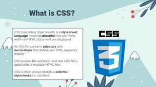 What is CSS?
CSS (Cascading Style Sheets) is a style sheet
language meant to describe how elements
within an HTML document are displayed.
An CSS ﬁle contains selectors with
declarations that deﬁnes an HTML element’s
display.
CSS lessens the workload, and one CSS ﬁle is
applicable to multiple HTML ﬁles.
CSS is often always stored as external
stylesheets (i.e. .css ﬁles).
 