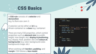 CSS Basics
A CSS rule consists of a selector and
declaration.
(e.g. h1 {font-size: 2em; })
A selector can be either an id (e.g.
#main-container) or a class (e.g. .container)
There are many CSS properties, which control
properties such as element size (e.g width,
height, max-height, etc), display & positioning
(e.g. display, ﬂoat, position, etc) and colours &
backgrounds (e.g. color, background-color,
background-image, etc.).
When working with borders, padding, and
margin, CSS follows a box model.
 