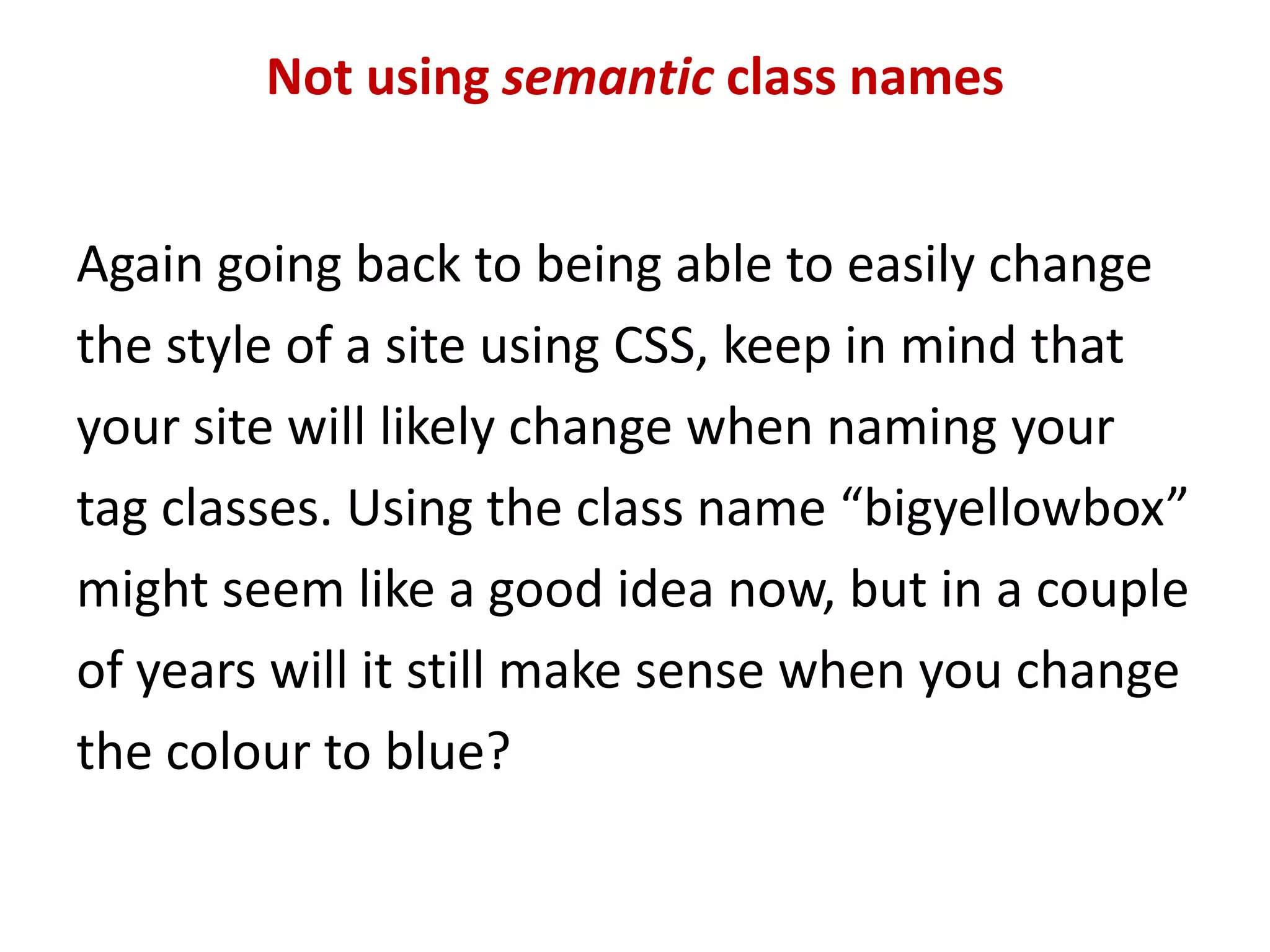 Not using semantic class namesAgain going back to being able to easily change the style of a site using CSS, keep in mind that your site will likely change when naming your tag classes. Using the class name “bigyellowbox” might seem like a good idea now, but in a couple of years will it still make sense when you change the colour to blue?