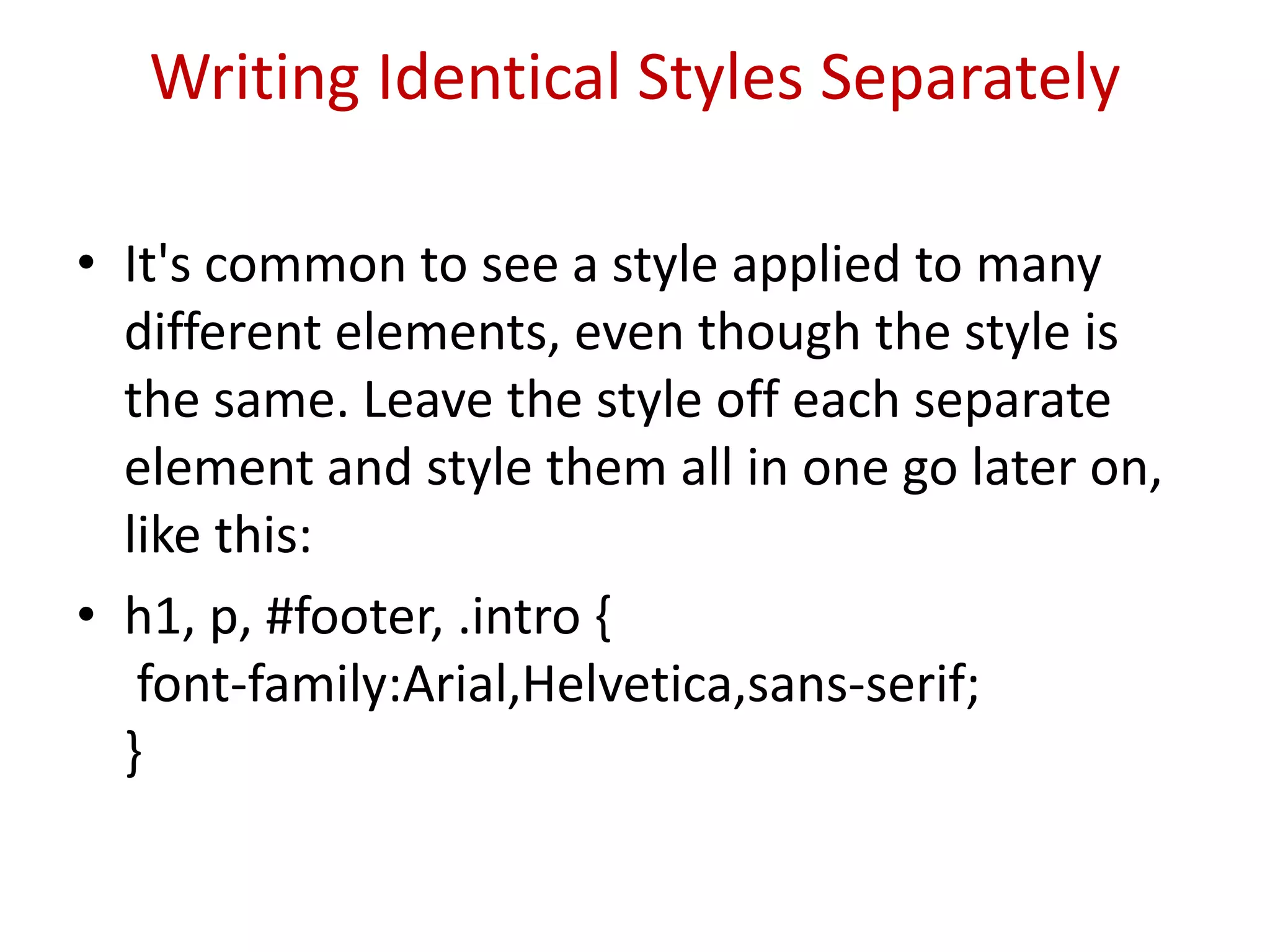 Writing Identical Styles SeparatelyIt's common to see a style applied to many different elements, even though the style is the same. Leave the style off each separate element and style them all in one go later on, like this:h1, p, #footer, .intro {  font-family:Arial,Helvetica,sans-serif; }