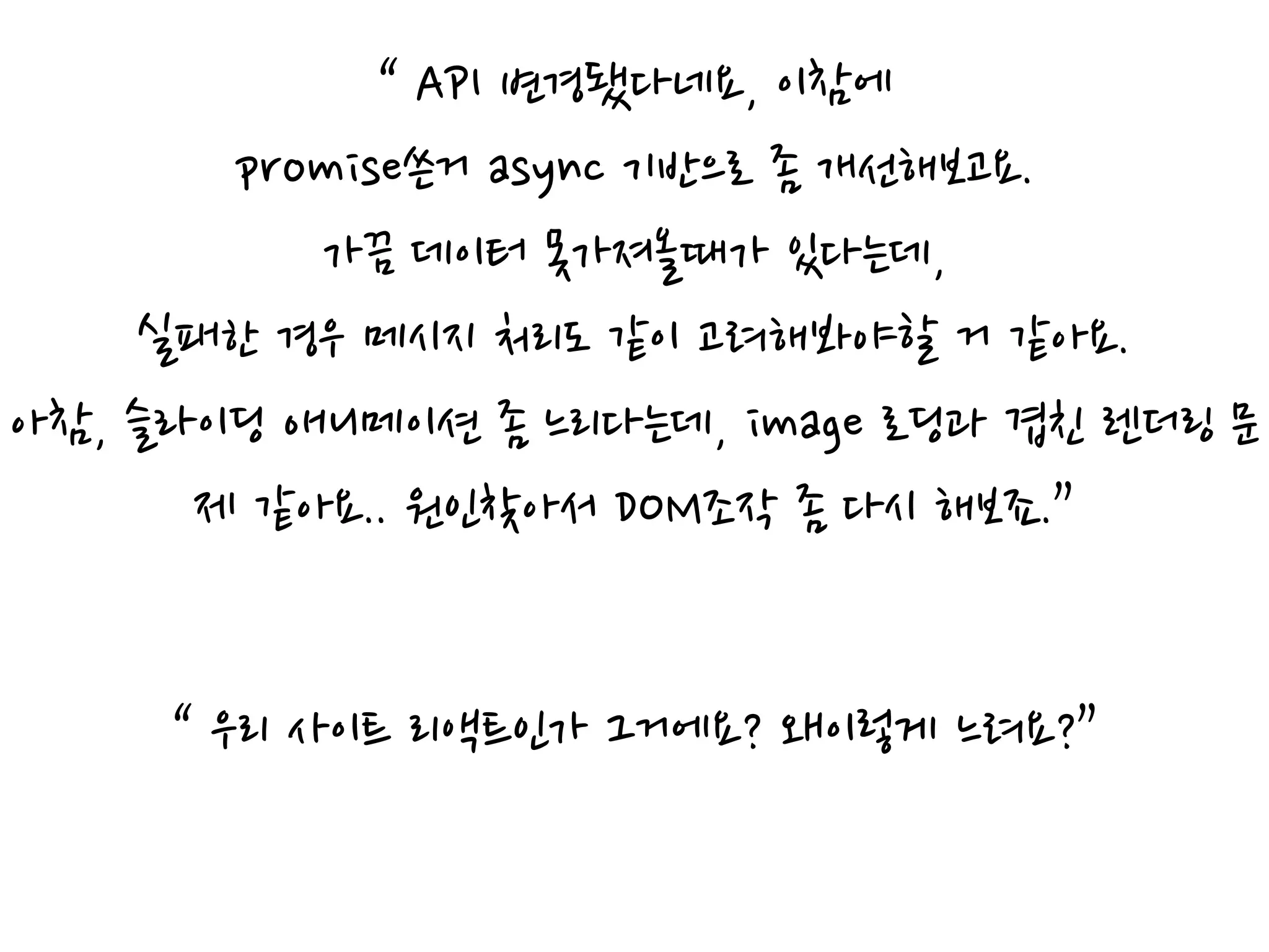 “ API 변경됐다네요, 이참에
promise쓴거 async 기반으로 좀 개선해보고요.
가끔 데이터 못가져올때가 있다는데,
실패한 경우 메시지 처리도 같이 고려해봐야할 거 같아요.
아참, 슬라이딩 애니메이션 좀 느리다는데, image 로딩과 겹친 렌더링 문
제 같아요.. 원인찾아서 DOM조작 좀 다시 해보죠.”
“ 우리 사이트 리액트인가 그거에요? 왜이렇게 느려요?”
 