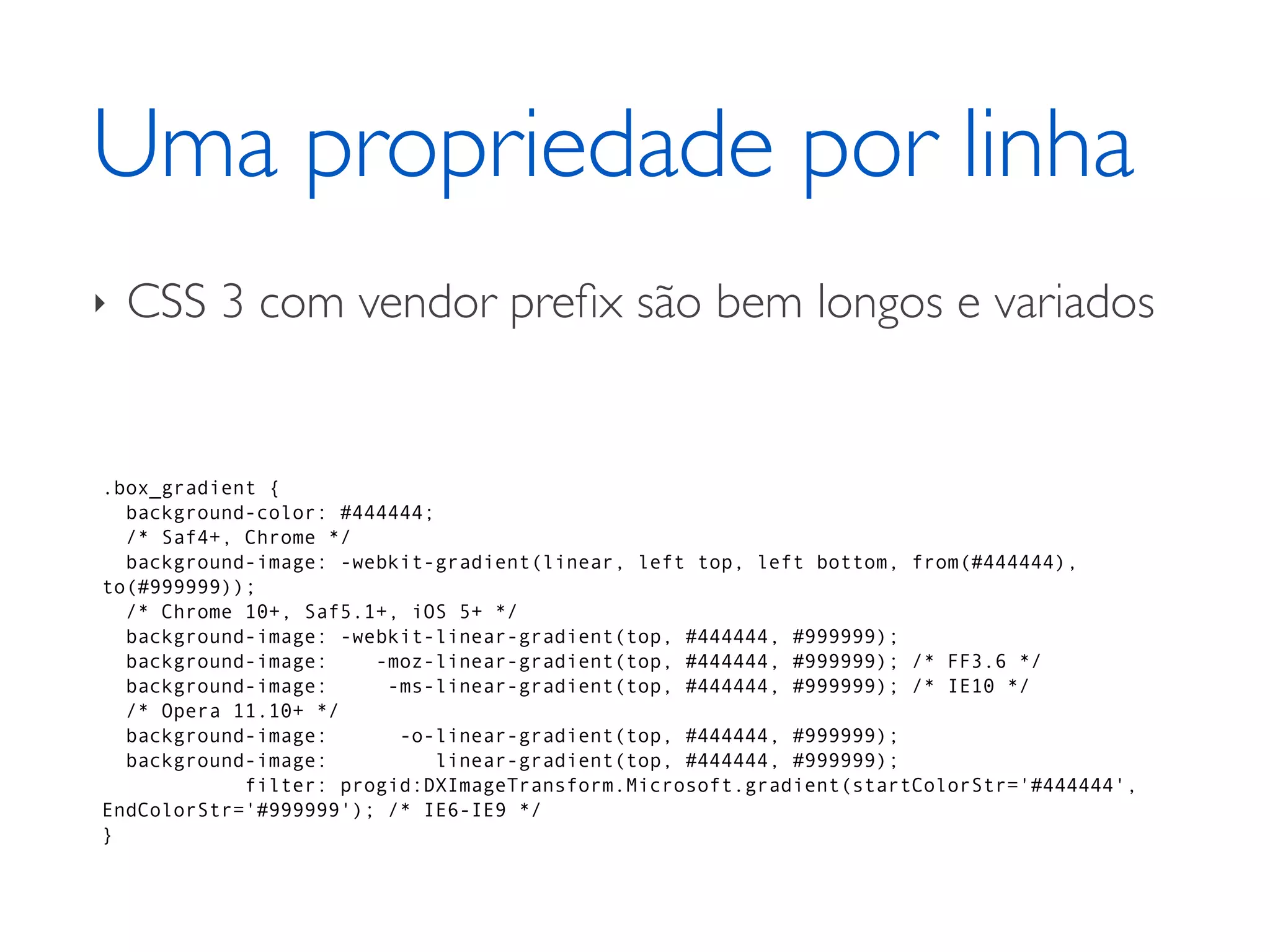 Uma propriedade por linha ‣ CSS 3 com vendor preﬁx são bem longos e variados .box_gradient { background-color: #444444; /* Saf4+, Chrome */ background-image: -webkit-gradient(linear, left top, left bottom, from(#444444), to(#999999)); /* Chrome 10+, Saf5.1+, iOS 5+ */ background-image: -webkit-linear-gradient(top, #444444, #999999); background-image: -moz-linear-gradient(top, #444444, #999999); /* FF3.6 */ background-image: -ms-linear-gradient(top, #444444, #999999); /* IE10 */ /* Opera 11.10+ */ background-image: -o-linear-gradient(top, #444444, #999999); background-image: linear-gradient(top, #444444, #999999); filter: progid:DXImageTransform.Microsoft.gradient(startColorStr='#444444', EndColorStr='#999999'); /* IE6-IE9 */ } 