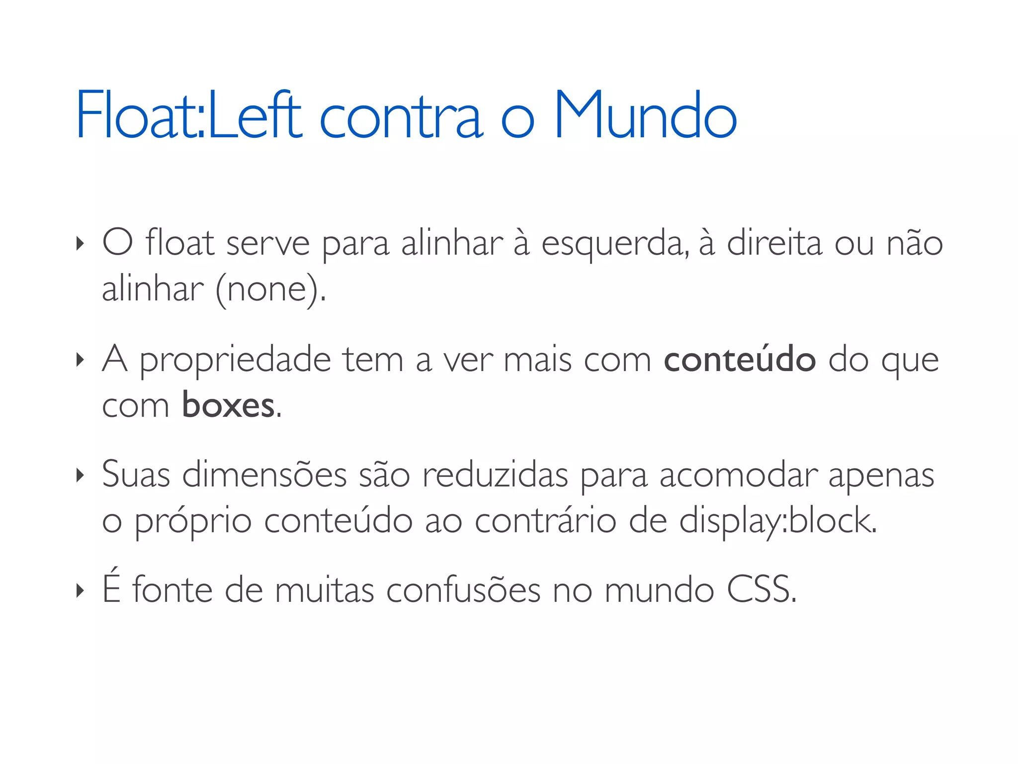 Float:Left contra o Mundo ‣ O ﬂoat serve para alinhar à esquerda, à direita ou não alinhar (none). ‣ A propriedade tem a ver mais com conteúdo do que com boxes. ‣ Suas dimensões são reduzidas para acomodar apenas o próprio conteúdo ao contrário de display:block. ‣ É fonte de muitas confusões no mundo CSS. 