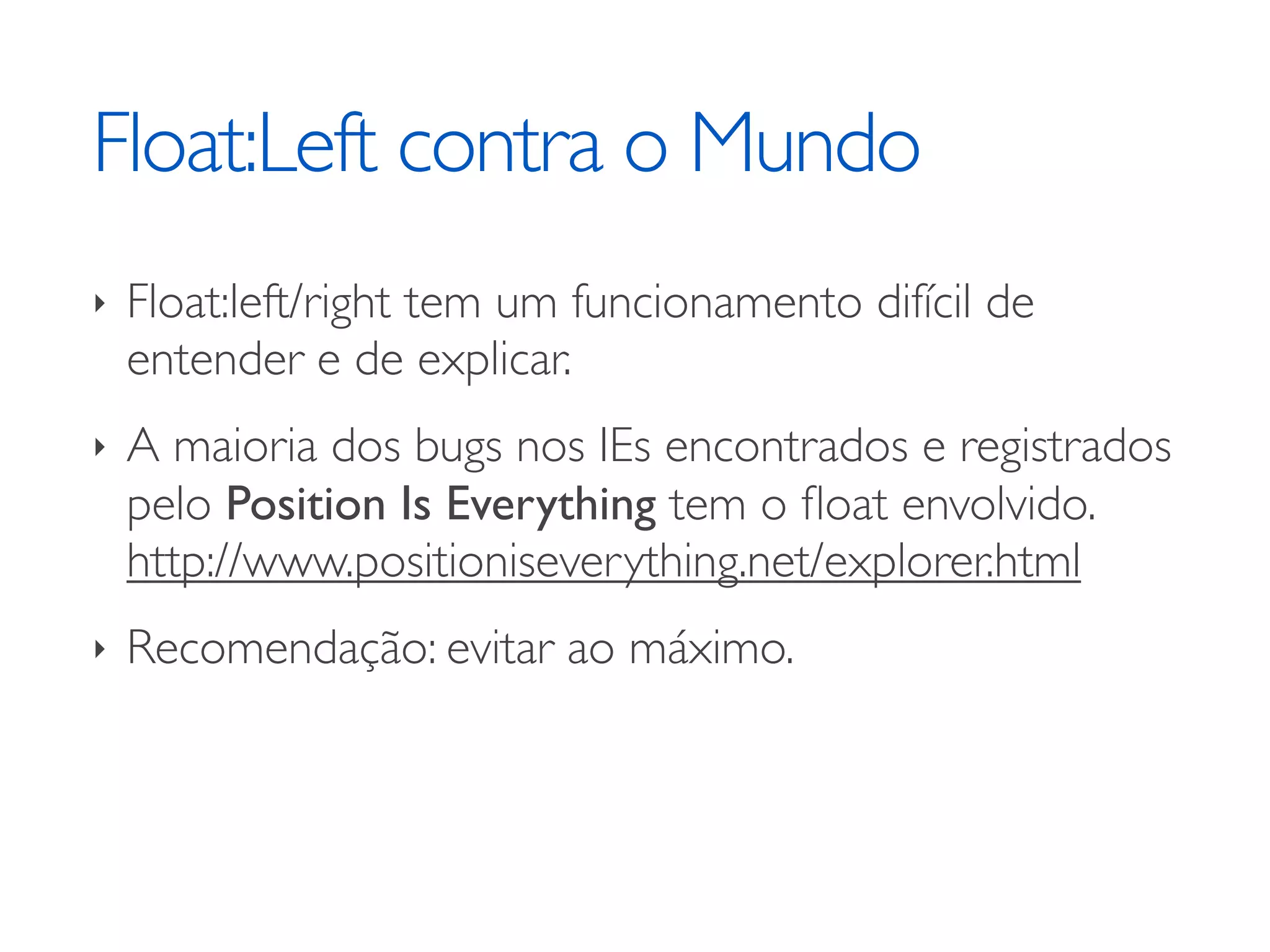 Float:Left contra o Mundo ‣ Float:left/right tem um funcionamento difícil de entender e de explicar. ‣ A maioria dos bugs nos IEs encontrados e registrados pelo Position Is Everything tem o ﬂoat envolvido. http://www.positioniseverything.net/explorer.html ‣ Recomendação: evitar ao máximo. 