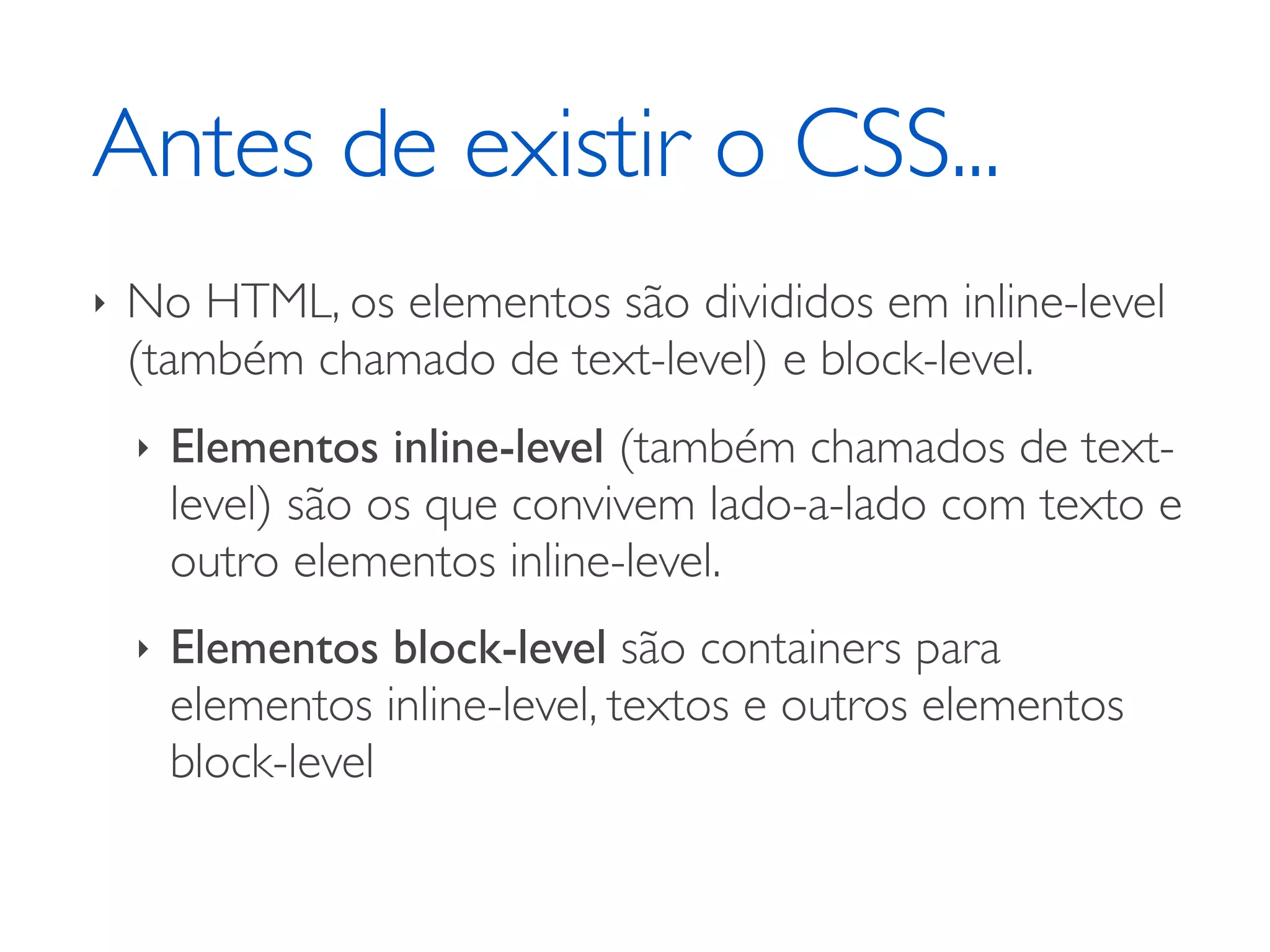 Antes de existir o CSS... ‣ No HTML, os elementos são divididos em inline-level (também chamado de text-level) e block-level. ‣ Elementos inline-level (também chamados de text- level) são os que convivem lado-a-lado com texto e outro elementos inline-level. ‣ Elementos block-level são containers para elementos inline-level, textos e outros elementos block-level 