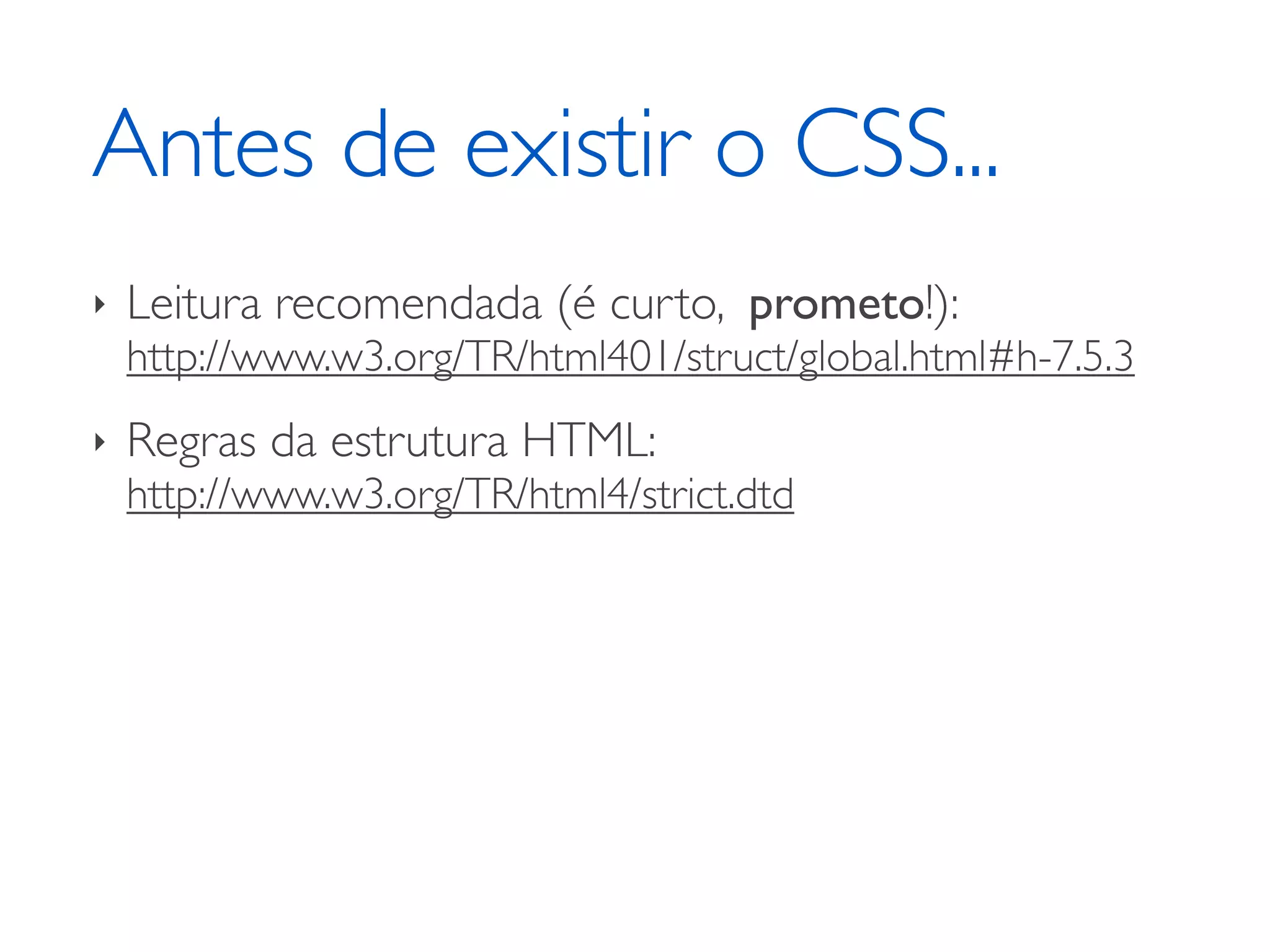 Antes de existir o CSS... ‣ Leitura recomendada (é curto, prometo!): http://www.w3.org/TR/html401/struct/global.html#h-7.5.3 ‣ Regras da estrutura HTML: http://www.w3.org/TR/html4/strict.dtd 