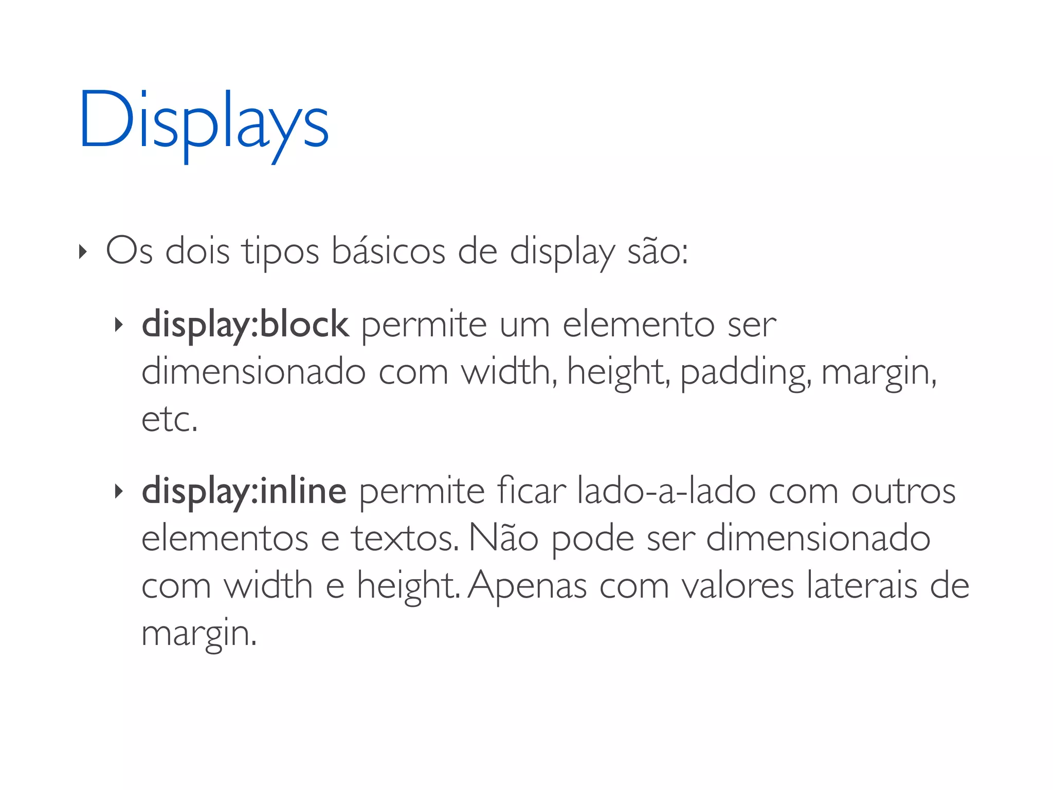 Displays ‣ Os dois tipos básicos de display são: ‣ display:block permite um elemento ser dimensionado com width, height, padding, margin, etc. ‣ display:inline permite ﬁcar lado-a-lado com outros elementos e textos. Não pode ser dimensionado com width e height. Apenas com valores laterais de margin. 