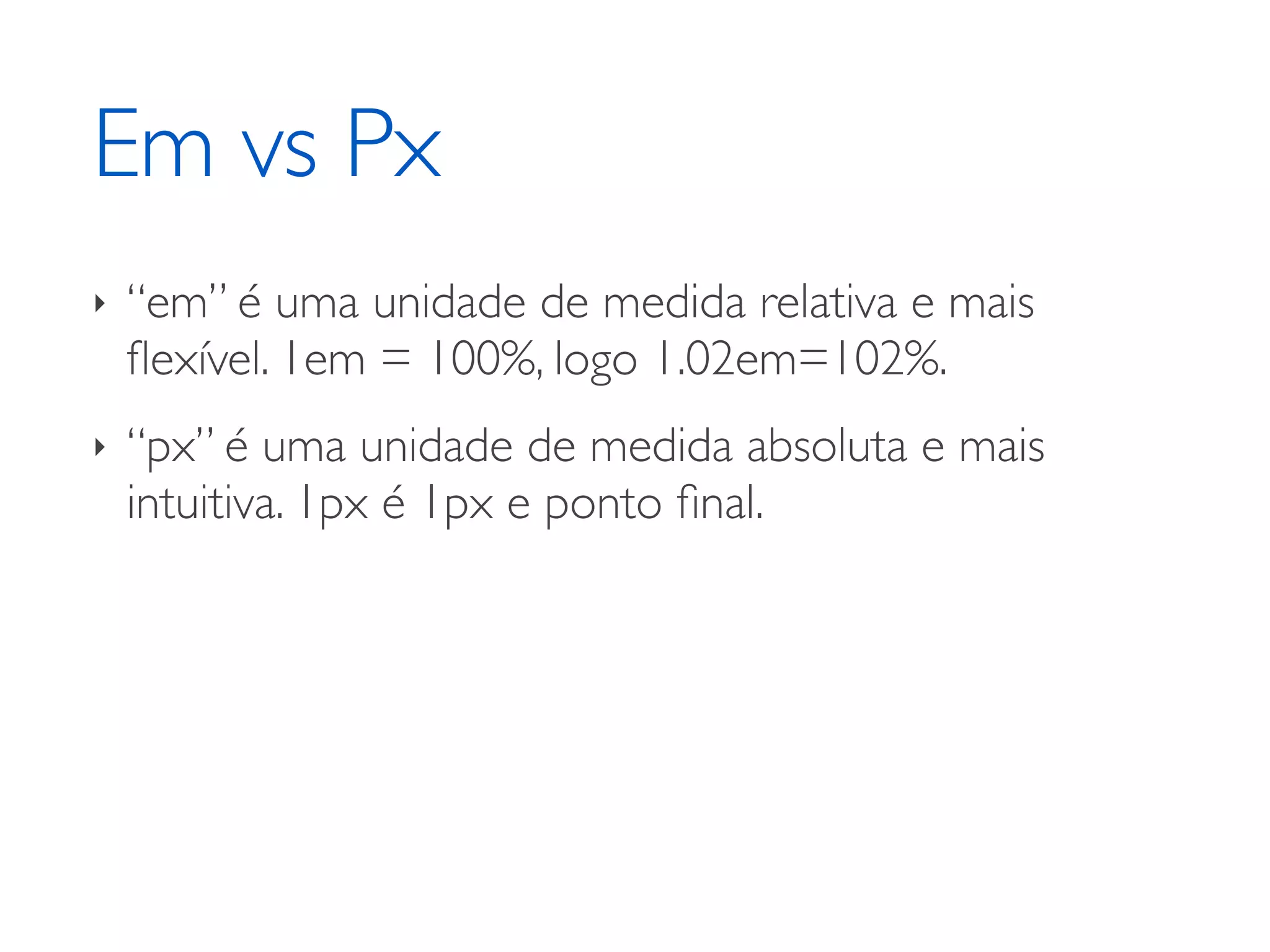 Em vs Px ‣ “em” é uma unidade de medida relativa e mais ﬂexível. 1em = 100%, logo 1.02em=102%. ‣ “px” é uma unidade de medida absoluta e mais intuitiva. 1px é 1px e ponto ﬁnal. 