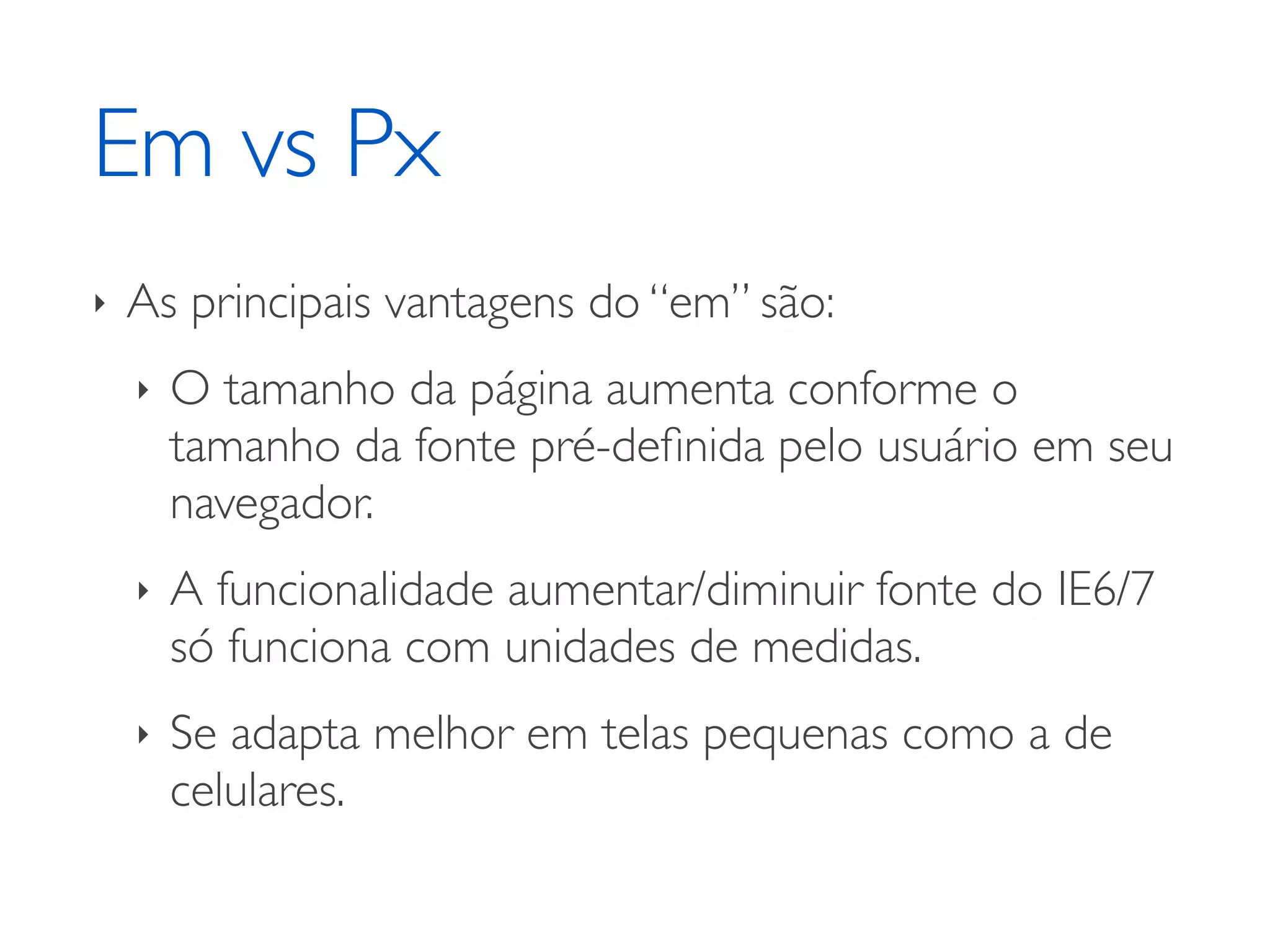 Em vs Px ‣ As principais vantagens do “em” são: ‣ O tamanho da página aumenta conforme o tamanho da fonte pré-deﬁnida pelo usuário em seu navegador. ‣ A funcionalidade aumentar/diminuir fonte do IE6/7 só funciona com unidades de medidas. ‣ Se adapta melhor em telas pequenas como a de celulares. 