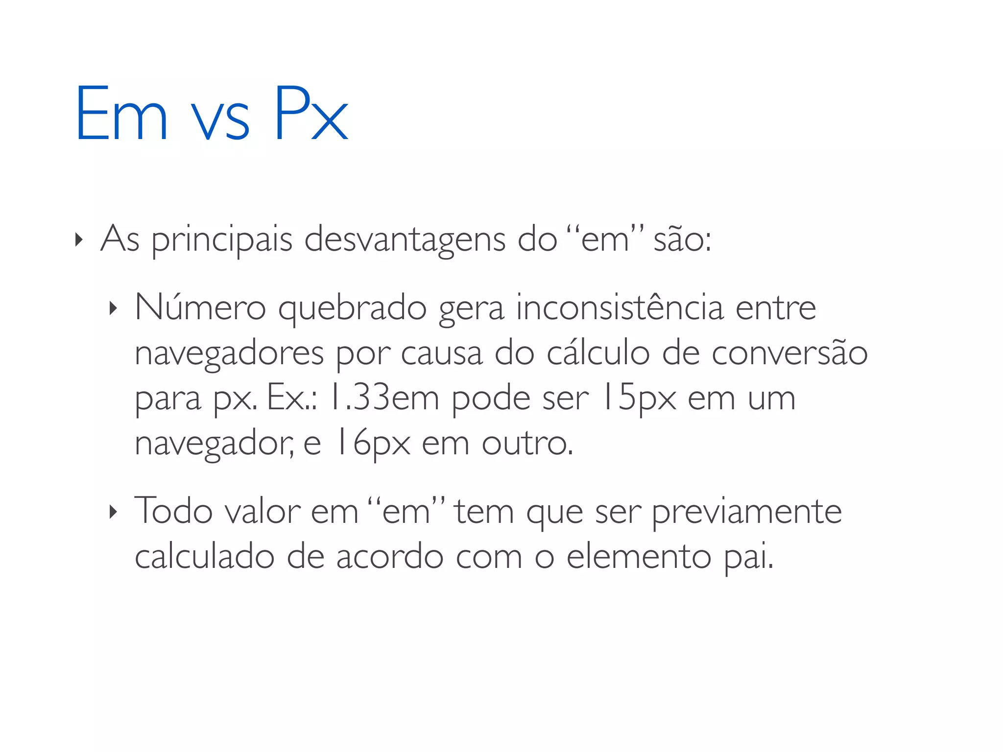 Em vs Px ‣ As principais desvantagens do “em” são: ‣ Número quebrado gera inconsistência entre navegadores por causa do cálculo de conversão para px. Ex.: 1.33em pode ser 15px em um navegador, e 16px em outro. ‣ Todo valor em “em” tem que ser previamente calculado de acordo com o elemento pai. 