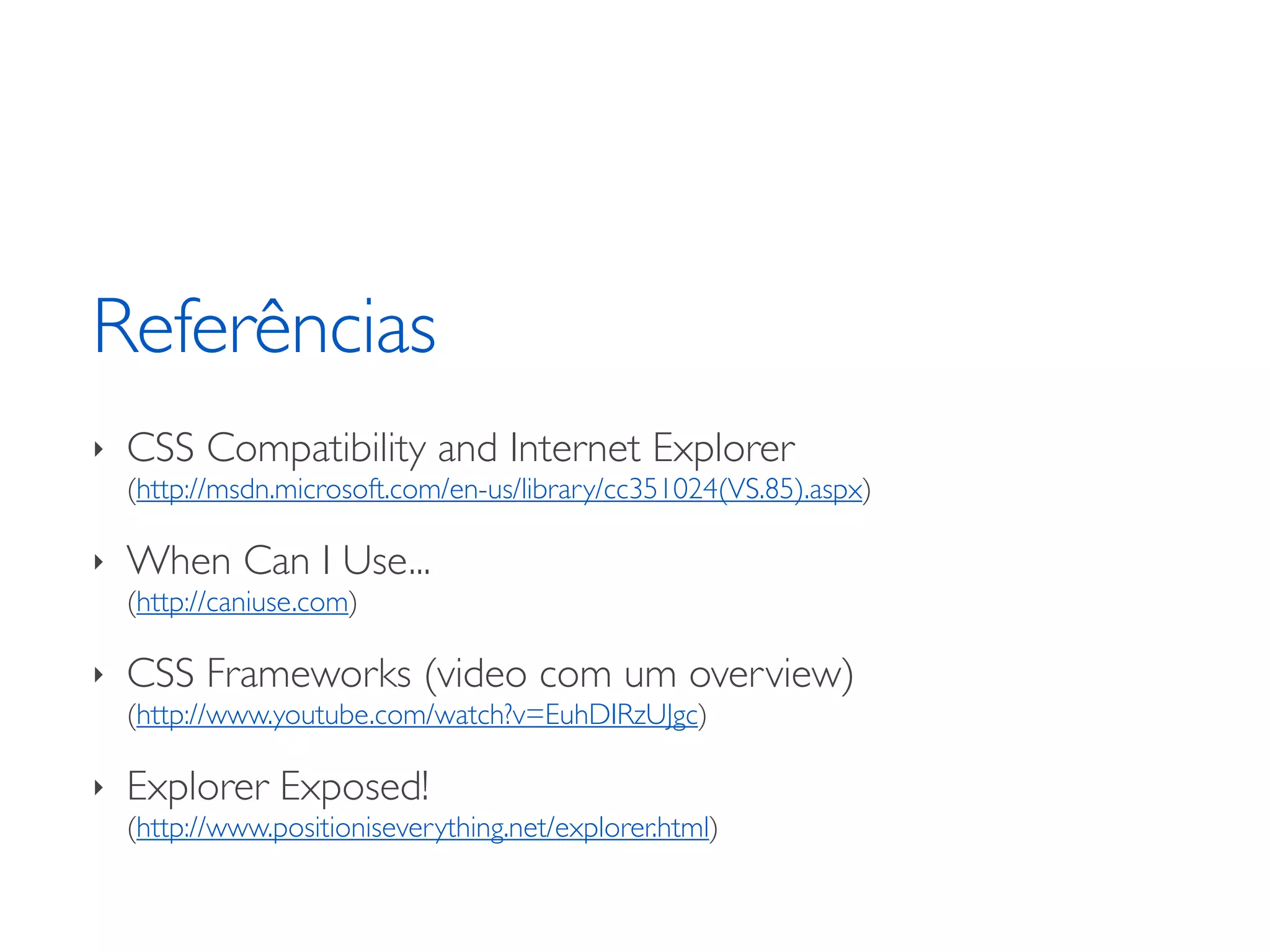Referências ‣ CSS Compatibility and Internet Explorer (http://msdn.microsoft.com/en-us/library/cc351024(VS.85).aspx) ‣ When Can I Use... (http://caniuse.com) ‣ CSS Frameworks (video com um overview) (http://www.youtube.com/watch?v=EuhDIRzUJgc) ‣ Explorer Exposed! (http://www.positioniseverything.net/explorer.html) 