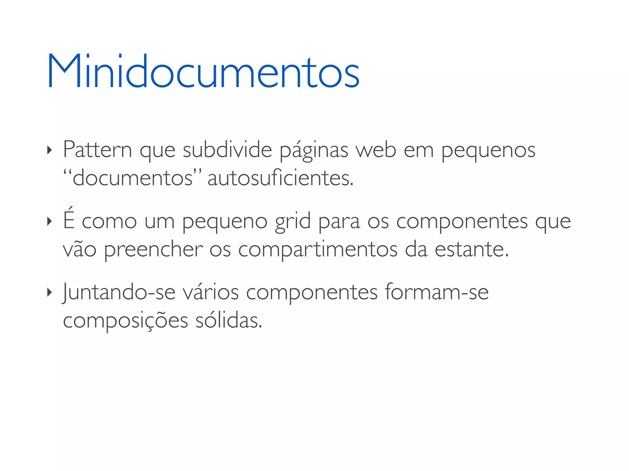 Minidocumentos ‣ Pattern que subdivide páginas web em pequenos “documentos” autosuﬁcientes. ‣ É como um pequeno grid para os componentes que vão preencher os compartimentos da estante. ‣ Juntando-se vários componentes formam-se composições sólidas. 