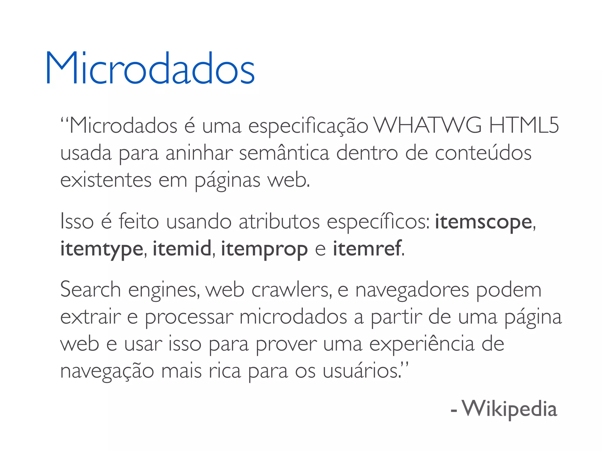 Microdados “Microdados é uma especiﬁcação WHATWG HTML5 usada para aninhar semântica dentro de conteúdos existentes em páginas web. Isso é feito usando atributos especíﬁcos: itemscope, itemtype, itemid, itemprop e itemref. Search engines, web crawlers, e navegadores podem extrair e processar microdados a partir de uma página web e usar isso para prover uma experiência de navegação mais rica para os usuários.” - Wikipedia 