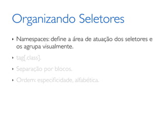 Organizando Seletores
‣   Namespaces: deﬁne a área de atuação dos seletores e
    os agrupa visualmente.
‣   tag[.class].
‣   Separação por blocos.
‣   Ordem: especiﬁcidade, alfabética.
 