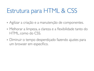Estrutura para HTML & CSS
‣   Agilizar a criação e a manutenção de componentes.
‣   Melhorar a limpeza, a clareza e a ﬂexibilidade tanto do
    HTML, como do CSS.
‣   Diminuir o tempo desperdiçado fazendo ajustes para
    um browser em especíﬁco.
 