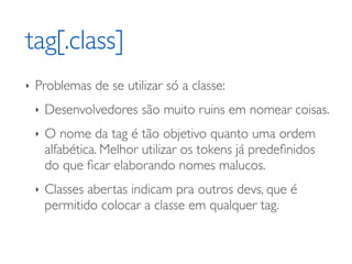 tag[.class]
‣   Problemas de se utilizar só a classe:
    ‣   Desenvolvedores são muito ruins em nomear coisas.
    ‣   O nome da tag é tão objetivo quanto uma ordem
        alfabética. Melhor utilizar os tokens já predeﬁnidos
        do que ﬁcar elaborando nomes malucos.
    ‣   Classes abertas indicam pra outros devs, que é
        permitido colocar a classe em qualquer tag.
 