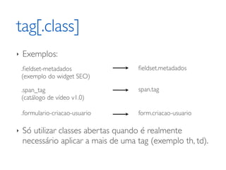 tag[.class]
‣   Exemplos:
    .ﬁeldset-metadados               ﬁeldset.metadados
    (exemplo do widget SEO)

    .span_tag                        span.tag
    (catálogo de vídeo v1.0)

    .formulario-criacao-usuario      form.criacao-usuario

‣   Só utilizar classes abertas quando é realmente
    necessário aplicar a mais de uma tag (exemplo th, td).
 
