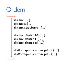 Ordem
menos especíﬁco


            div.box { ... }
            div.box a { ... }
            div.box span.barra { ... }

            div.box-plantao h6 { ... }
            div.box-plantao li { ... }
            div.box-plantao ul { ... }

            div#box-plantao-principal h6 { ... }
            div#box-plantao-principal li { ... }
mais especíﬁco
 