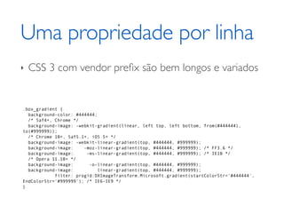 Uma propriedade por linha
‣   CSS 3 com vendor preﬁx são bem longos e variados


.box_gradient {
  background-color: #444444;
  /* Saf4+, Chrome */
  background-image: -webkit-gradient(linear, left top, left bottom, from(#444444),
to(#999999));
  /* Chrome 10+, Saf5.1+, iOS 5+ */
  background-image: -webkit-linear-gradient(top, #444444, #999999);
  background-image:    -moz-linear-gradient(top, #444444, #999999); /* FF3.6 */
  background-image:     -ms-linear-gradient(top, #444444, #999999); /* IE10 */
  /* Opera 11.10+ */
  background-image:      -o-linear-gradient(top, #444444, #999999);
  background-image:          linear-gradient(top, #444444, #999999);
            filter: progid:DXImageTransform.Microsoft.gradient(startColorStr='#444444',
EndColorStr='#999999'); /* IE6-IE9 */
}
 