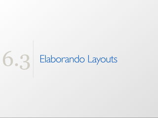 6.3   Elaborando Layouts
 