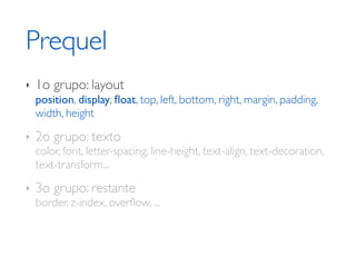 Prequel
‣   1o grupo: layout
    position, display, ﬂoat, top, left, bottom, right, margin, padding,
    width, height
‣   2o grupo: texto
    color, font, letter-spacing, line-height, text-align, text-decoration,
    text-transform...
‣   3o grupo: restante
    border, z-index, overﬂow, ...
 