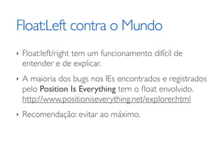 Float:Left contra o Mundo
‣   Float:left/right tem um funcionamento difícil de
    entender e de explicar.
‣   A maioria dos bugs nos IEs encontrados e registrados
    pelo Position Is Everything tem o ﬂoat envolvido.
    http://www.positioniseverything.net/explorer.html
‣   Recomendação: evitar ao máximo.
 