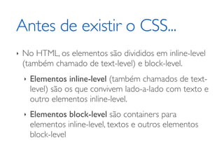 Antes de existir o CSS...
‣   No HTML, os elementos são divididos em inline-level
    (também chamado de text-level) e block-level.
    ‣   Elementos inline-level (também chamados de text-
        level) são os que convivem lado-a-lado com texto e
        outro elementos inline-level.
    ‣   Elementos block-level são containers para
        elementos inline-level, textos e outros elementos
        block-level
 