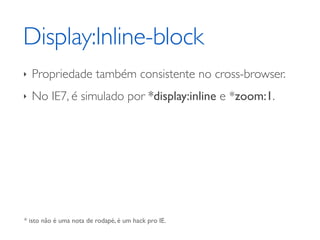 Display:Inline-block
‣   Propriedade também consistente no cross-browser.
‣   No IE7, é simulado por *display:inline e *zoom:1.




* isto não é uma nota de rodapé, é um hack pro IE.
 