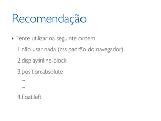 Recomendação
‣   Tente utilizar na seguinte ordem:
    1.não usar nada (css padrão do navegador)
    2.display:inline-block
    3.position:absolute
      ...
      ...
    4.ﬂoat:left
 