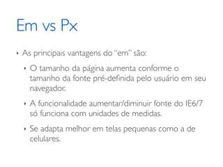 Em vs Px
‣   As principais vantagens do “em” são:
    ‣   O tamanho da página aumenta conforme o
        tamanho da fonte pré-deﬁnida pelo usuário em seu
        navegador.
    ‣   A funcionalidade aumentar/diminuir fonte do IE6/7
        só funciona com unidades de medidas.
    ‣   Se adapta melhor em telas pequenas como a de
        celulares.
 