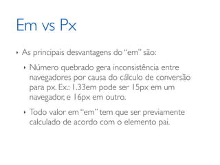Em vs Px
‣   As principais desvantagens do “em” são:
    ‣   Número quebrado gera inconsistência entre
        navegadores por causa do cálculo de conversão
        para px. Ex.: 1.33em pode ser 15px em um
        navegador, e 16px em outro.
    ‣   Todo valor em “em” tem que ser previamente
        calculado de acordo com o elemento pai.
 