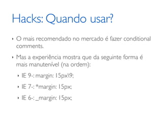 Hacks: Quando usar?
‣   O mais recomendado no mercado é fazer conditional
    comments.
‣   Mas a experiência mostra que da seguinte forma é
    mais manutenível (na ordem):
    ‣   IE 9-: margin: 15px9;
    ‣   IE 7-: *margin: 15px;
    ‣   IE 6-: _margin: 15px;
 