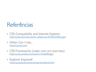 Referências
‣   CSS Compatibility and Internet Explorer
    (http://msdn.microsoft.com/en-us/library/cc351024(VS.85).aspx)

‣   When Can I Use...
    (http://caniuse.com)

‣   CSS Frameworks (video com um overview)
    (http://www.youtube.com/watch?v=EuhDIRzUJgc)

‣   Explorer Exposed!
    (http://www.positioniseverything.net/explorer.html)
 