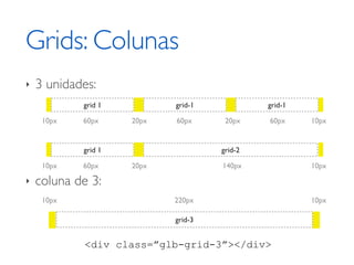Grids: Colunas
‣   3 unidades:
            grid 1          grid-1            grid-1

     10px   60px     20px   60px      20px    60px     10px


            grid 1                   grid-2

     10px   60px     20px            140px             10px

‣   coluna de 3:
     10px                   220px                      10px

                            grid-3


            <div class=”glb-grid-3”></div>
 