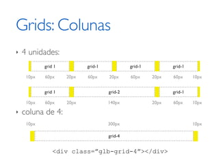 Grids: Colunas
‣   4 unidades:
            grid 1          grid-1            grid-1          grid-1

     10px   60px     20px   60px     20px     60px     20px   60px     10px


            grid 1                   grid-2                   grid-1

     10px   60px     20px            140px             20px   60px     10px

‣   coluna de 4:
     10px                            300px                             10px

                                     grid-4


                <div class=”glb-grid-4”></div>
 
