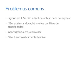 Problemas comuns
‣   Layout em CSS não é fácil de aplicar, nem de explicar
‣   Não existe sandbox, há muitos conﬂitos de
    propriedades
‣   Inconsistência cross-browser
‣   Não é automaticamente testável
 