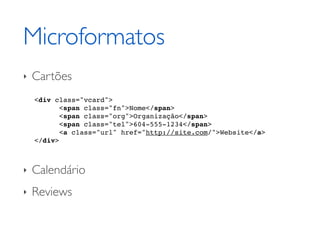 Microformatos
‣   Cartões
    <div class="vcard">
           <span class="fn">Nome</span>
           <span class="org">Organização</span>
           <span class="tel">604-555-1234</span>
           <a class="url" href="http://site.com/">Website</a>
    </div>



‣   Calendário
‣   Reviews
 