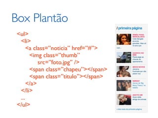 Box Plantão
 <ul>
  <li>
      <a class=”noticia” href=”#”>
       <img class=”thumb”
           src=”foto.jpg” />
       <span class=”chapeu”></span>
       <span class=”titulo”></span>
      </a>
  </li>
  ...
 </ul>
 