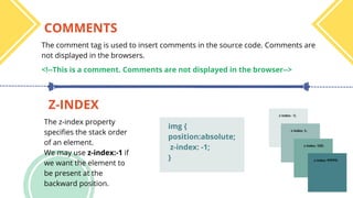 COMMENTS
Z-INDEX
The comment tag is used to insert comments in the source code. Comments are
not displayed in the browsers.
The z-index property
specifies the stack order
of an element.
We may use z-index:-1 if
we want the element to
be present at the
backward position.
<!--This is a comment. Comments are not displayed in the browser-->
img {
position:absolute;
z-index: -1;
}
 
