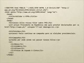 <!DOCTYPE	
  html	
  PUBLIC	
  "-­‐//W3C//DTD	
  XHTML	
  1.0	
  Strict//EN"	
  "http://
www.w3.org/TR/xhtml1/DTD/xhtml1-­‐strict.dtd">
<html	
  xmlns="http://www.w3.org/1999/xhtml"	
  lang="en">
	
  	
  <head>
	
  	
  	
  	
  <title>Validar	
  o	
  HTML</title>
	
  	
  </head>
	
  	
  <body>
	
  	
  	
  	
  <h2>Cavaco	
  Silva	
  recusa	
  falar	
  sobre	
  FMI</h2>
	
  	
  	
  	
  <p>O	
  actual	
  Presidente	
  da	
  República	
  não	
  quis	
  prestar	
  declarações	
  por	
  <a	
  
href="http://sapo.pt/"	
  colspan="3">ser	
  domingo</a>.</p>
	
  	
  	
  	
  
	
  	
  	
  	
  <h3>Eleições</h3>
	
  	
  	
  	
  <p>Cavaco	
  fazia	
  continua	
  em	
  campanha	
  para	
  as	
  eleições	
  presidenciais.
	
  	
  	
  	
  
	
  	
  	
  	
  <h3>Campanha</h3>
	
  	
  	
  	
  <p>Saiba	
  por	
  onde	
  ainda	
  vai	
  passar	
  Cavaco	
  Silva:</p>
	
  	
  	
  	
  <ul>
	
  	
  	
  	
  	
  	
  <li>Maia</li>
	
  	
  	
  	
  	
  	
  <li>Coimbra</li>
	
  	
  	
  	
  	
  	
  <li>Silves<li>
	
  	
  	
  	
  	
  	
  <li>Freixo	
  de	
  Espada	
  à	
  Cinta</li>
	
  	
  	
  	
  </ul>
	
  	
  </body>
 