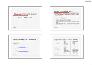 20/02/2023
1
Développement Web avancé
Chapitre 1 : HTML5 et CSS3
20/02/2023
Qu'est ce que le HTML5 ?
20/02/2023 2
♦ Le HTML5 (HyperText Markup Language 5) est la dernière révision majeure
d'HTML qui est un langage de balisage permettant de structurer le contenu de
documents hypertextuels.
♦ Le HTML5 reprend les grands principes d’HTML et améliore certains aspects.
Parmi les nouveautés apportées :
- Un nouveau doctype simplifié.
- La suppression des balises et attributs de présentation.
- De nouvelles balises sémantiques ou d’organisation.
- De nouvelles balises audio et vidéo qui ne nécessitent plus l’appel à des plugins
dédiés.
- Nombreuses nouveautés pour les formulaires comme les curseurs ou les
calendriers et la prise en charge de façon native par les navigateurs de la
validation des données.
- …
Le document HTML5 minimum
20/02/2023 3
<!DOCTYPE html>
<html lang="fr">
<head>
<meta charset="utf-8"/>
<title>Titre de la page</title>
</head>
<body>
<!-- Ici le contenu de la page -->
</body>
</html>
<iframe></iframe>
<ol></ol>
<ul></ul>
<li></li>
<dl></dl>
<dt></dt>
<dd></dd>
<form></form>
<input />
<button></button>
<textarea></textarea>
<select></select>
<option></option>
<fieldset></fieldset>
<legend></legend>
<br />
<hr />
<sub></sub>
<sup></sup>
<a></a>
<img />
<map></map>
<area />
<i></i>
<b></b>
<table></table>
<caption></caption>
<tr></tr>
<th></th>
<td></td>
<html></html>
<head></head>
<body></body>
<!-- -->
<title></title>
<meta />
<link />
<script></script>
<style></style>
<hx></hx> (x : de 1 à 6)
<p></p>
<pre></pre>
<div></div>
<span></span>
20/02/2023 4
Rappel de quelques balises d’HTML5
 