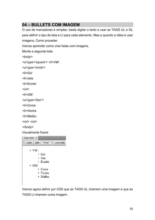 10
04 – BULLETS COM IMAGEM
O uso de marcadores é simples, basta digitar o texto e usar as TAGS UL e OL
para definir o tipo de lista e LI para cada elemento. Mas e quando a idéia é usar
imagens. Como proceder.
Vamos aprender como criar listas com imagens.
Monte a seguinte lista
<body>
<ul type='square'> <li>VW:
<ul type='circle'>
<li>Gol
<li>Jeta
<li>Kombi
</ul>
<li>GM:
<ul type='disc'>
<li>Corsa
<li>Vectra
<li>Malibu
</ul> </ul>
</body>
Visualmente ficará:
Vamos agora definir por CSS que as TAGS UL chamem uma imagem e que as
TAGS LI chamem outra imagem.
 