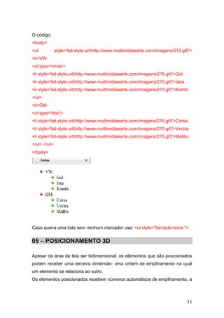 11
O código:
<body>
<ul style='list-style:url(http://www.multimidiaearte.com/imagens/213.gif)'>
<li>VW:
<ul type='circle'>
<li style='list-style:url(http://www.multimidiaearte.com/imagens/215.gif)'>Gol
<li style='list-style:url(http://www.multimidiaearte.com/imagens/215.gif)'>Jeta
<li style='list-style:url(http://www.multimidiaearte.com/imagens/215.gif)'>Kombi
</ul>
<li>GM:
<ul type='disc'>
<li style='list-style:url(http://www.multimidiaearte.com/imagens/215.gif)'>Corsa
<li style='list-style:url(http://www.multimidiaearte.com/imagens/215.gif)'>Vectra
<li style='list-style:url(http://www.multimidiaearte.com/imagens/215.gif)'>Malibu
</ul> </ul>
</body>
Caso queira uma lista sem nenhum marcador use: <ul style="list-style:none;">.
05 – POSICIONAMENTO 3D
Apesar da área da tela ser bidimensional, os elementos que são posicionados
podem receber uma terceira dimensão: uma ordem de empilhamento na qual
um elemento se relaciona ao outro.
Os elementos posicionados recebem números automáticos de empilhamento, a
 