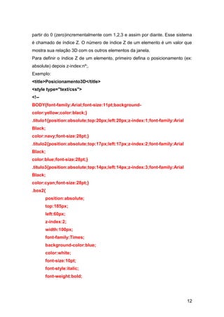 12
partir do 0 (zero)incrementalmente com 1,2,3 e assim por diante. Esse sistema
é chamado de índice Z. O número de índice Z de um elemento é um valor que
mostra sua relação 3D com os outros elementos da janela.
Para definir o índice Z de um elemento, primeiro defina o posicionamento (ex:
absolute) depois z-index:nº;.
Exemplo:
<title>Posicionamento3D</title>
<style type="text/css">
<!--
BODY{font-family:Arial;font-size:11pt;background-
color:yellow;color:black;}
.titulo1{position:absolute;top:20px;left:20px;z-index:1;font-family:Arial
Black;
color:navy;font-size:28pt;}
.titulo2{position:absolute;top:17px;left:17px;z-index:2;font-family:Arial
Black;
color:blue;font-size:28pt;}
.titulo3{position:absolute;top:14px;left:14px;z-index:3;font-family:Arial
Black;
color:cyan;font-size:28pt;}
.box2{
position:absolute;
top:185px;
left:60px;
z-index:2;
width:100px;
font-family:Times;
background-color:blue;
color:white;
font-size:10pt;
font-style:italic;
font-weight:bold;
 
